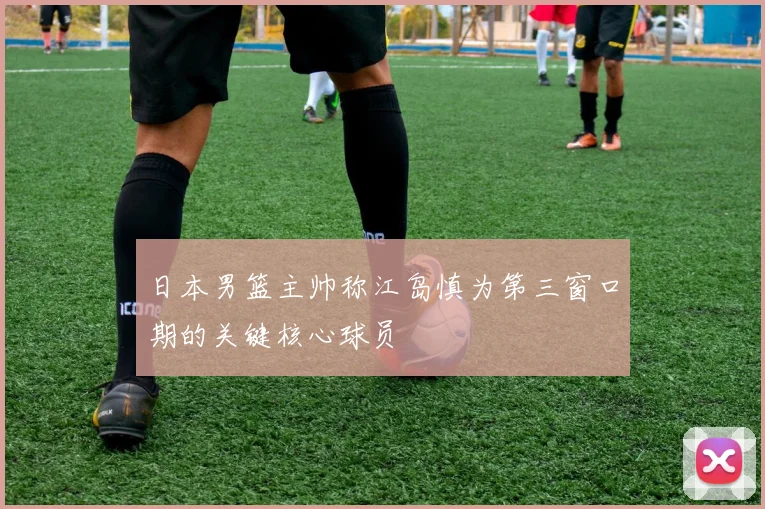 日本男篮主帅称江岛慎为第三窗口期的关键核心球员